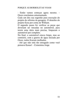 PORQUE AS BORBOLETAS VOAM
53
- Então vamos começar agora mesmo. –
Oscar conclamou entusiasmado.
Cada um deu sua sugestão para execução do
projeto da reforma da garagem. O desenho do
projeto ficou por conta de William.
O segundo passo foi verificar as peças que
deveriam ser trocadas no automóvel, para
terem uma ideia mais precisa, limparam o
automóvel por completo.
No final, o automóvel estava limpo, mas ao
contrário, com a guerra de água iniciada por
Oscar, todos ficaram molhados.
- Até que não está tão estragado como você
pensava Kasuo! – Comentou Jorge.
 