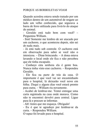 PORQUE AS BORBOLETAS VOAM
55
Quando acordou estava sendo tratado por um
médico dentro de um automóvel de resgate ao
lado um velho conhecido, que segurava a
barra de ferro utilizada para livrá-lo do ataque
do animal.
- Geraldo está tudo bem com você? –
Perguntou William.
- Sim! Somente me lembro de ser atacado por
um cachorro, o que aconteceu depois, não sei
de nada mais.
- Já está tudo sob controle. O cachorro está
em observação para saber se você não o
intoxicou. – Disse brincando. – A dona estava
lavando o local onde ele fica e não percebeu
que ele tinha escapado.
- Conheço esta senhora ela é gente boa.
Nunca tinha visto esse cachorro. – Respondeu
Geraldo.
- Ele fica na parte de trás da casa. O
importante é que você vai ser encaminhado
para o hospital, lá deixarão você novo em
folha. Daqui a alguns dias você estará pronto
para outra. – William riu novamente.
- Acabei de lembrar-me. Tentei entregar uma
carta registrada na casa onde morava. Como
não te encontrei devolvi para central. Ligue
para lá e procure se informar.
- Ah! Antes que me esqueça. Obrigado!
- Eu é que te agradeço por lembrar-se da
carta. – Respondeu William.
O rapaz foi levado para o hospital.
 
