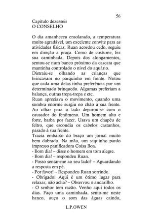 L.P.OWEN
56
Capítulo dezesseis
O CONSELHO
O dia amanheceu ensolarado, a temperatura
muito agradável, um excelente convite para as
atividades físicas. Ruan acordou cedo, seguiu
em direção a praça. Como de costume, fez
sua caminhada. Depois dos alongamentos,
sentou-se num banco próximo da cascata que
mantinha controlado o nível do aquário.
Distraiu-se olhando as crianças que
brincavam no parquinho em frente. Notou
que cada uma delas tinha preferência por um
determinado brinquedo. Algumas preferiam a
balança, outras trepa-trepa e etc.
Ruan apreciava o movimento, quando uma
sombra enorme surgiu no chão à sua frente.
Ao olhar para o lado deparou-se com o
causador do fenômeno. Um homem alto e
forte, barba por fazer. Usava um chapéu de
feltro, que escondia os cabelos castanhos,
parado à sua frente.
Trazia embaixo do braço um jornal muito
bem dobrado. Na mão, um saquinho pardo
impresso panificadora Coisa Boa.
- Bom dia! – disse o homem em tom alegre.
- Bom dia! – respondeu Ruan.
- Posso sentar-me ao seu lado? – Aguardando
a resposta em pé.
- Por favor! – Respondeu Ruan sorrindo.
- Obrigado! Aqui é um ótimo lugar para
relaxar, não acha? – Observou o andarilho.
- O senhor tem razão. Venho aqui todos os
dias. Faço uma caminhada, sento-me neste
banco, ouço o som das águas caindo,
 