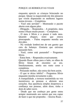 PORQUE AS BORBOLETAS VOAM
57
enquanto aprecio as crianças brincando no
parque. Quase ia esquecendo-me dos pássaros
que vivem disputando os melhores lugares
nestas árvores. – Completou.
– Você está servido? – Mostrando o pacote
aberto com alguns pães.
- Obrigado. – Respondeu. - A propósito, meu
nome é Ruan muito prazer. – Completou.
- O meu é Sílvio e o prazer é todo meu.
Quando cheguei, notei que estava
preocupado. – Falou enquanto mordia um
dos pães.
- Na verdade lembrei-me de um garoto que
caiu do balanço. Gostaria que estivesse
passando bem.
- Você, como está passando? – Perguntou
Sílvio.
- Estou bem. – Respondeu evasivamente.
Quando Ruan olhou para o lado, os olhos de
Sílvio foram de encontro ao seu.
Imediatamente, sentiu seu rosto corar e
completou.
- Pensando melhor, não estou tão bem assim.
- O que te deixa infeliz? – Perguntou Sílvio
enquanto mordia novamente o pão.
A tranquilidade, a ternura transmitida na voz
incentivava as pessoas a abrirem seus
corações. Sua aparência simples despertava a
confiança nas pessoas, além disso, tinha o
dom de saber ouvir.
- Desde que me conheço por gente estou
sempre mostrando aos outros que sou capaz
de fazer o que me proponho. – Iniciou Ruan. -
 