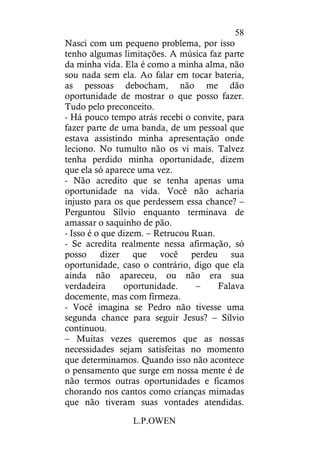 L.P.OWEN
58
Nasci com um pequeno problema, por isso
tenho algumas limitações. A música faz parte
da minha vida. Ela é como a minha alma, não
sou nada sem ela. Ao falar em tocar bateria,
as pessoas debocham, não me dão
oportunidade de mostrar o que posso fazer.
Tudo pelo preconceito.
- Há pouco tempo atrás recebi o convite, para
fazer parte de uma banda, de um pessoal que
estava assistindo minha apresentação onde
leciono. No tumulto não os vi mais. Talvez
tenha perdido minha oportunidade, dizem
que ela só aparece uma vez.
- Não acredito que se tenha apenas uma
oportunidade na vida. Você não acharia
injusto para os que perdessem essa chance? –
Perguntou Sílvio enquanto terminava de
amassar o saquinho de pão.
- Isso é o que dizem. – Retrucou Ruan.
- Se acredita realmente nessa afirmação, só
posso dizer que você perdeu sua
oportunidade, caso o contrário, digo que ela
ainda não apareceu, ou não era sua
verdadeira oportunidade. – Falava
docemente, mas com firmeza.
- Você imagina se Pedro não tivesse uma
segunda chance para seguir Jesus? – Sílvio
continuou.
– Muitas vezes queremos que as nossas
necessidades sejam satisfeitas no momento
que determinamos. Quando isso não acontece
o pensamento que surge em nossa mente é de
não termos outras oportunidades e ficamos
chorando nos cantos como crianças mimadas
que não tiveram suas vontades atendidas.
 