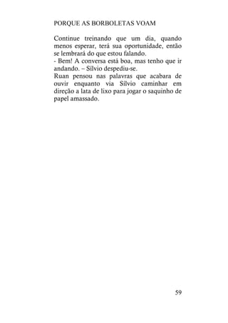 PORQUE AS BORBOLETAS VOAM
59
Continue treinando que um dia, quando
menos esperar, terá sua oportunidade, então
se lembrará do que estou falando.
- Bem! A conversa está boa, mas tenho que ir
andando. – Sílvio despediu-se.
Ruan pensou nas palavras que acabara de
ouvir enquanto via Sílvio caminhar em
direção a lata de lixo para jogar o saquinho de
papel amassado.
 