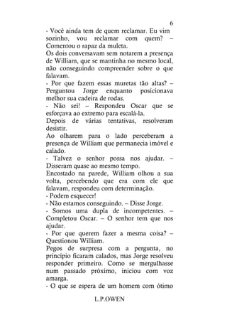 L.P.OWEN
6
- Você ainda tem de quem reclamar. Eu vim
sozinho, vou reclamar com quem? –
Comentou o rapaz da muleta.
Os dois conversavam sem notarem a presença
de William, que se mantinha no mesmo local,
não conseguindo compreender sobre o que
falavam.
- Por que fazem essas muretas tão altas? –
Perguntou Jorge enquanto posicionava
melhor sua cadeira de rodas.
- Não sei! – Respondeu Oscar que se
esforçava ao extremo para escalá-la.
Depois de várias tentativas, resolveram
desistir.
Ao olharem para o lado perceberam a
presença de William que permanecia imóvel e
calado.
- Talvez o senhor possa nos ajudar. –
Disseram quase ao mesmo tempo.
Encostado na parede, William olhou a sua
volta, percebendo que era com ele que
falavam, respondeu com determinação.
- Podem esquecer!
- Não estamos conseguindo. – Disse Jorge.
- Somos uma dupla de incompetentes. –
Completou Oscar. – O senhor tem que nos
ajudar.
- Por que querem fazer a mesma coisa? –
Questionou William.
Pegos de surpresa com a pergunta, no
princípio ficaram calados, mas Jorge resolveu
responder primeiro. Como se mergulhasse
num passado próximo, iniciou com voz
amarga.
- O que se espera de um homem com ótimo
 