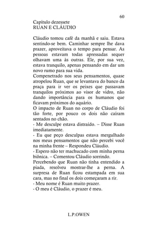 L.P.OWEN
60
Capítulo dezessete
RUAN E CLÁUDIO
Cláudio tomou café da manhã e saiu. Estava
sentindo-se bem. Caminhar sempre lhe dava
prazer, aproveitava o tempo para pensar. As
pessoas estavam todas apressadas sequer
olhavam uma às outras. Ele, por sua vez,
estava tranquilo, apenas pensando em dar um
novo rumo para sua vida.
Compenetrado nos seus pensamentos, quase
atropelou Ruan, que se levantava do banco da
praça para ir ver os peixes que passavam
tranquilos próximos ao visor de vidro, não
dando importância para os humanos que
ficavam próximos do aquário.
O impacto de Ruan no corpo de Cláudio foi
tão forte, por pouco os dois não caíram
sentados no chão.
- Me desculpe estava distraído. – Disse Ruan
imediatamente.
- Eu que peço desculpas estava mergulhado
nos meus pensamentos que não percebi você
na minha frente – Respondeu Cláudio.
- Espero não ter machucado com minha perna
biônica. – Comentou Cláudio sorrindo.
Percebendo que Ruan não tinha entendido a
piada, resolveu mostrar-lhe a perna. A
surpresa de Ruan ficou estampada em sua
cara, mas no final os dois começaram a rir.
- Meu nome é Ruan muito prazer.
- O meu é Cláudio, o prazer é meu.
 