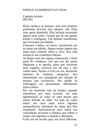 PORQUE AS BORBOLETAS VOAM
61
Capítulo dezoito
SÍLVIO
Sílvio ajudava as pessoas, mas seus próprios
problemas ficavam sem solução, não tinha
com quem desabafar. Eles haviam começado
alguns anos antes. Casado pai de um garoto
bonito e inteligente. Um homem trabalhador
que vivia para sua família.
Começou a beber, no início, socialmente até
se tornar um hábito. Algum tempo depois não
tinha mais controle sobre o vício. Sua vida
tornou-se um verdadeiro inferno.
As brigas com sua esposa começaram a fazer
parte do cotidiano. Até que um dia quase
chegaram a se agredir, antes que ocorresse
uma tragédia, resolveu sair de casa e não
voltou mais. Passou a viver na rua, dormindo
embaixo de viadutos, marquises. Sua
alimentação era conseguida por doação de
pessoas que encontrava. Seu estado de
embriaguez era permanente, dificilmente
estava sóbrio.
Em um momento raro de lucidez, quando
caminhava por uma avenida, viu uma
aglomeração ao redor de uma pessoa que
estava deitada no chão. Ao lado do corpo
notou um saco onde havia algumas
quinquilharias, pertences do rapaz que fora
atropelado. Aproximou-se para matar sua
curiosidade, levantou o plástico que cobria o
corpo, não suportou a emoção e desmaiou.
Cada um foi levado para um local diferente.
 