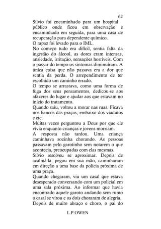 L.P.OWEN
62
Sílvio foi encaminhado para um hospital
público onde ficou em observação e
encaminhado em seguida, para uma casa de
recuperação para dependente químico.
O rapaz foi levado para o IML.
No começo tudo era difícil, sentia falta da
ingestão do álcool, as dores eram intensas,
ansiedade, irritação, sensações horríveis. Com
o passar do tempo os sintomas diminuíram. A
única coisa que não passava era a dor que
sentia da perda. O arrependimento de ter
escolhido um caminho errado.
O tempo se arrastava, como uma forma de
fuga dos seus pensamentos, dedicou-se aos
afazeres do lugar e ajudar aos que estavam no
início do tratamento.
Quando saiu, voltou a morar nas ruas. Ficava
nos bancos das praças, embaixo dos viadutos
e etc.
Muitas vezes perguntou a Deus por que ele
vivia enquanto crianças e jovens morriam.
A resposta não tardou. Uma criança
caminhava sozinha chorando. As pessoas
passavam pelo garotinho sem notarem o que
acontecia, preocupadas com elas mesmas.
Sílvio resolveu se aproximar. Depois de
acalmá-la, pegou em sua mão, caminharam
em direção a uma base da polícia próxima de
uma praça.
Quando chegaram, viu um casal que estava
desesperado conversando com um policial em
uma sala próxima. Ao informar que havia
encontrado aquele garoto andando sem rumo
o casal se virou e os dois choraram de alegria.
Depois de muito abraço e choro, o pai do
 
