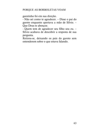 PORQUE AS BORBOLETAS VOAM
63
garotinho foi em sua direção.
- Não sei como te agradecer. – Disse o pai do
garoto enquanto apertava a mão de Sílvio. –
Que Deus te abençoe.
- Quem tem de agradecer seu filho sou eu. –
Sílvio acabava de descobrir a resposta de sua
pergunta.
Retirou-se, deixando os pais do garoto sem
entenderem sobre o que estava falando.
 