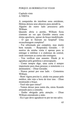 PORQUE AS BORBOLETAS VOAM
65
Capítulo vinte
A VISITA
A campainha do interfone soou estridente,
Helena deixou seus afazeres para atendê-la.
Alguém do outro lado procurava pelo
William.
Quando abriu o portão, William ficou
contente ao ver que Geraldo estava com
ótima aparência, apesar do braço imobilizado.
- O que te fizeram no hospital? Uma
recauchutagem completa?
- Fui reformado por completo, mas muito
bem tratado. – Respondeu Geraldo. – O
motivo da minha visita é apenas para te
entregar o telefone e o endereço da central,
onde retornam as cartas não entregues.
- Vou verificar esse assunto. Desde já te
agradeço pela gentileza e preocupação.
- Como sempre digo, uma carta é sempre
importante para duas pessoas; o remetente e o
destinatário. – Disse Geraldo.
- Nunca pensei por esse lado. – Comentou
William.
- Bom! Agora preciso ir, ainda vou passar pelo
médico, não vejo a hora de tirar isso. - Disse
mostrando o braço.
- Você não quer entrar?
- Vamos deixar para outro dia, estou ficando
atrasado para a consulta.
- Então obrigado pela atenção. – Disse
William estendendo a mão.
- Eu é que devo agradecer-te por ter-me salvo.
 