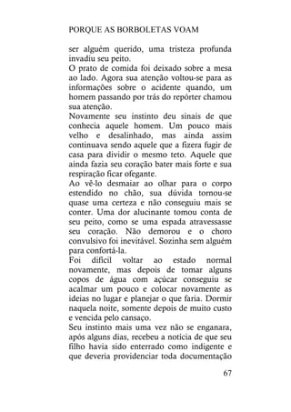 PORQUE AS BORBOLETAS VOAM
67
ser alguém querido, uma tristeza profunda
invadiu seu peito.
O prato de comida foi deixado sobre a mesa
ao lado. Agora sua atenção voltou-se para as
informações sobre o acidente quando, um
homem passando por trás do repórter chamou
sua atenção.
Novamente seu instinto deu sinais de que
conhecia aquele homem. Um pouco mais
velho e desalinhado, mas ainda assim
continuava sendo aquele que a fizera fugir de
casa para dividir o mesmo teto. Aquele que
ainda fazia seu coração bater mais forte e sua
respiração ficar ofegante.
Ao vê-lo desmaiar ao olhar para o corpo
estendido no chão, sua dúvida tornou-se
quase uma certeza e não conseguiu mais se
conter. Uma dor alucinante tomou conta de
seu peito, como se uma espada atravessasse
seu coração. Não demorou e o choro
convulsivo foi inevitável. Sozinha sem alguém
para confortá-la.
Foi difícil voltar ao estado normal
novamente, mas depois de tomar alguns
copos de água com açúcar conseguiu se
acalmar um pouco e colocar novamente as
ideias no lugar e planejar o que faria. Dormir
naquela noite, somente depois de muito custo
e vencida pelo cansaço.
Seu instinto mais uma vez não se enganara,
após alguns dias, recebeu a notícia de que seu
filho havia sido enterrado como indigente e
que deveria providenciar toda documentação
 