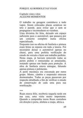 PORQUE AS BORBOLETAS VOAM
69
Capítulo vinte e dois
ALGUNS MOMENTOS
O trabalho na garagem caminhava a todo
vapor, foram colocadas placas acústicas no
teto e parede, para evitar que o som se
propagasse e incomodasse os vizinhos.
Uma divisória foi feita, deixado um espaço
suficiente para o automóvel, que passava por
um conserto completo numa oficina
especializada.
Enquanto isso na oficina de funilaria e pintura
eram feitos os reparos em toda a lataria. Foi
necessário deixar o automóvel apenas no
chassi, para uma perfeita verificação do
estado do veiculo e fazer um trabalho perfeito.
Nesta etapa, já haviam removido todas as
partes podres e restauradas as amassadas,
restando apenas um fundo para proteção. A
obra de funilaria estava entregue, faltando
apenas pintura e polimento.
A parte mecânica era executada por outro
grupo. Motor, câmbio e suspensão estavam
desmontados. Todas as peças passavam por
inspeção detalhada a fim de verificar o estado
de conservação de cada uma para sua
reutilização.
***
Ruan estava feliz, receberia naquela tarde em
sua casa, uma visita muito importante.
Quando a campainha tocou Ruan caminhou
em direção à porta, alinhou a roupa, abriu-a.
 
