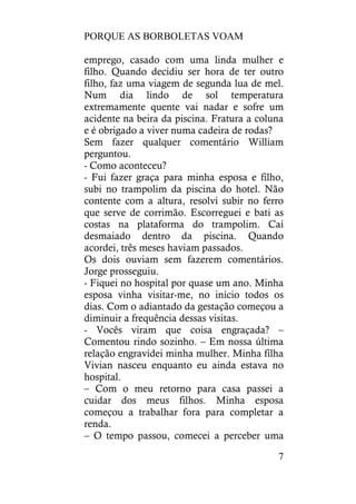 PORQUE AS BORBOLETAS VOAM
7
emprego, casado com uma linda mulher e
filho. Quando decidiu ser hora de ter outro
filho, faz uma viagem de segunda lua de mel.
Num dia lindo de sol temperatura
extremamente quente vai nadar e sofre um
acidente na beira da piscina. Fratura a coluna
e é obrigado a viver numa cadeira de rodas?
Sem fazer qualquer comentário William
perguntou.
- Como aconteceu?
- Fui fazer graça para minha esposa e filho,
subi no trampolim da piscina do hotel. Não
contente com a altura, resolvi subir no ferro
que serve de corrimão. Escorreguei e bati as
costas na plataforma do trampolim. Caí
desmaiado dentro da piscina. Quando
acordei, três meses haviam passados.
Os dois ouviam sem fazerem comentários.
Jorge prosseguiu.
- Fiquei no hospital por quase um ano. Minha
esposa vinha visitar-me, no início todos os
dias. Com o adiantado da gestação começou a
diminuir a frequência dessas visitas.
- Vocês viram que coisa engraçada? –
Comentou rindo sozinho. – Em nossa última
relação engravidei minha mulher. Minha filha
Vivian nasceu enquanto eu ainda estava no
hospital.
– Com o meu retorno para casa passei a
cuidar dos meus filhos. Minha esposa
começou a trabalhar fora para completar a
renda.
– O tempo passou, comecei a perceber uma
 