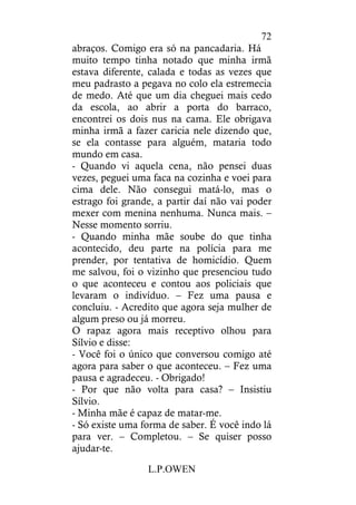 L.P.OWEN
72
abraços. Comigo era só na pancadaria. Há
muito tempo tinha notado que minha irmã
estava diferente, calada e todas as vezes que
meu padrasto a pegava no colo ela estremecia
de medo. Até que um dia cheguei mais cedo
da escola, ao abrir a porta do barraco,
encontrei os dois nus na cama. Ele obrigava
minha irmã a fazer caricia nele dizendo que,
se ela contasse para alguém, mataria todo
mundo em casa.
- Quando vi aquela cena, não pensei duas
vezes, peguei uma faca na cozinha e voei para
cima dele. Não consegui matá-lo, mas o
estrago foi grande, a partir daí não vai poder
mexer com menina nenhuma. Nunca mais. –
Nesse momento sorriu.
- Quando minha mãe soube do que tinha
acontecido, deu parte na polícia para me
prender, por tentativa de homicídio. Quem
me salvou, foi o vizinho que presenciou tudo
o que aconteceu e contou aos policiais que
levaram o indivíduo. – Fez uma pausa e
concluiu. - Acredito que agora seja mulher de
algum preso ou já morreu.
O rapaz agora mais receptivo olhou para
Sílvio e disse:
- Você foi o único que conversou comigo até
agora para saber o que aconteceu. – Fez uma
pausa e agradeceu. - Obrigado!
- Por que não volta para casa? – Insistiu
Sílvio.
- Minha mãe é capaz de matar-me.
- Só existe uma forma de saber. É você indo lá
para ver. – Completou. – Se quiser posso
ajudar-te.
 