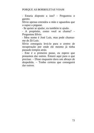 PORQUE AS BORBOLETAS VOAM
73
- Estaria disposto a isso? – Perguntou o
garoto.
Sílvio apenas estendeu a mão e aguardou que
o rapaz a pegasse.
- Se quiser se ajudar, eu também te ajudo.
- A propósito, como você se chama? –
Perguntou Sílvio.
- Meu nome é José Luís, mas pode chamar-
me de Zé Luís.
Sílvio conseguiu levá-lo para o centro de
recuperação por onde ele mesmo já tinha
passado tempos atrás.
- Este é o primeiro passo, eu espero que
possamos dar outros. Estarei aqui para o que
precisar. – Disse enquanto dava um abraço de
despedida. – Tenho certeza que conseguirá
dar outros.
 