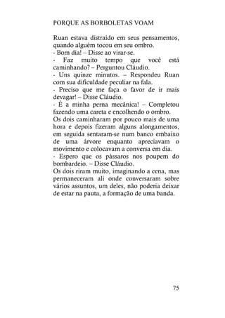 PORQUE AS BORBOLETAS VOAM
75
Ruan estava distraído em seus pensamentos,
quando alguém tocou em seu ombro.
- Bom dia! – Disse ao virar-se.
- Faz muito tempo que você está
caminhando? – Perguntou Cláudio.
- Uns quinze minutos. – Respondeu Ruan
com sua dificuldade peculiar na fala.
- Preciso que me faça o favor de ir mais
devagar! – Disse Cláudio.
- É a minha perna mecânica! – Completou
fazendo uma careta e encolhendo o ombro.
Os dois caminharam por pouco mais de uma
hora e depois fizeram alguns alongamentos,
em seguida sentaram-se num banco embaixo
de uma árvore enquanto apreciavam o
movimento e colocavam a conversa em dia.
- Espero que os pássaros nos poupem do
bombardeio. – Disse Cláudio.
Os dois riram muito, imaginando a cena, mas
permaneceram ali onde conversaram sobre
vários assuntos, um deles, não poderia deixar
de estar na pauta, a formação de uma banda.
 