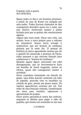 L.P.OWEN
76
Capítulo vinte e quatro
NA OFICINA
Quase todos os dias e em horários próximos,
a janela da casa de Kasuo era atingida por
uma pedra. Todos ficavam chateados de não
conseguirem descobrir quem era o autor, por
esse motivo, resolveram manter a janela
fechada para que as pedras não machucassem
alguém.
Alguns dias mais tarde, Oscar saiu cedo, sua
missão, levar o novo projeto para a reforma
do automóvel. Kasuo havia avisado o
responsável, que seu homem de confiança
passaria por lá neste dia. O pessoal da
funilaria já estava aguardando ansioso por ele
e quando foi anunciada a presença de Oscar,
todos pararam o que estavam fazendo para
conhecerem o “homem de confiança”.
Quando aquela figura, parecendo um robô
desengonçado, que ao movimentar-se fazia
um barulho de metal rangendo, entrou na
oficina, quase não conseguiram manter a
seriedade.
Oscar caminhou lentamente em direção do
grupo, uma bolsa tiracolo contendo um tubo
de papelão, parecido com os recebidos na
colação de grau, porém um pouco maior. Os
rapazes aguardavam ansiosos por ele. Em
redor de uma bancada redonda, transformada
em mesa para reuniões, esperavam a
apresentação do projeto.
Oscar parou apoiando-se numa das cadeiras,
enquanto se debatia para pegar o tubo de
papelão, que teimou em acomodar-se nas suas
 