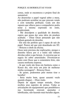 PORQUE AS BORBOLETAS VOAM
77
costas, onde se encontrava o projeto final do
automóvel.
Ao desenrolar o papel vegetal sobre a mesa,
não puderam acreditar no que estavam vendo
e com tamanha perfeição. Cada um dos
rapazes que olhava para o companheiro podia
notar a mesma expressão no rosto,
perplexidade.
- Me desculpem a qualidade do desenho,
espero que possa dar uma ideia do produto
acabado. – Disse Oscar pensando que não
tinham gostado do desenho.
- Ele está tão perfeito que é capaz de sair do
papel. Parece até que está desenhado em 3D.
– Brincou o chefe da oficina.
Oscar nem precisou dar explicações, porque o
desenho falava por si e todos não tinham
dúvidas sobre o que fariam. A conversa que se
seguiu foi sobre amenidades. Divertiram-se
tanto com Oscar que o comentário feito, não
causou nenhuma surpresa.
- Já que vocês são feras em funilaria como o
Kasuo diz, não teria um jeito de melhorar
minha carenagem? – Brincou Oscar.
- Se quiser, poderemos pelo menos tirar o
barulho!
- Seria muito bom, quase assustei vocês
quando cheguei. – Disse rindo.
Depois de algum tempo sentado, Oscar
recebeu seus suportes de pernas. Todas as
articulações do equipamento que possibilitava
sua locomoção estavam ajustadas e
lubrificadas, não fazendo mais barulho algum.
 