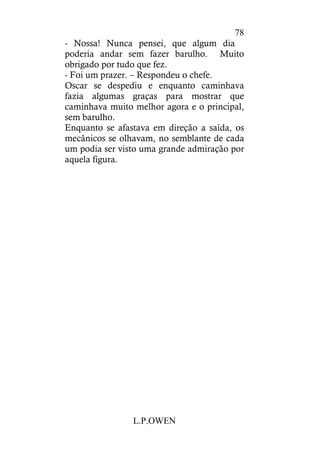 L.P.OWEN
78
- Nossa! Nunca pensei, que algum dia
poderia andar sem fazer barulho. Muito
obrigado por tudo que fez.
- Foi um prazer. – Respondeu o chefe.
Oscar se despediu e enquanto caminhava
fazia algumas graças para mostrar que
caminhava muito melhor agora e o principal,
sem barulho.
Enquanto se afastava em direção a saída, os
mecânicos se olhavam, no semblante de cada
um podia ser visto uma grande admiração por
aquela figura.
 