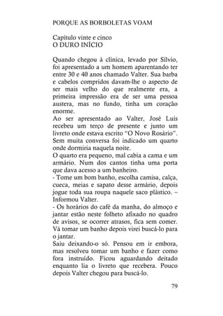 PORQUE AS BORBOLETAS VOAM
79
Capítulo vinte e cinco
O DURO INÍCIO
Quando chegou à clínica, levado por Sílvio,
foi apresentado a um homem aparentando ter
entre 30 e 40 anos chamado Valter. Sua barba
e cabelos compridos davam-lhe o aspecto de
ser mais velho do que realmente era, a
primeira impressão era de ser uma pessoa
austera, mas no fundo, tinha um coração
enorme.
Ao ser apresentado ao Valter, José Luís
recebeu um terço de presente e junto um
livreto onde estava escrito “O Novo Rosário”.
Sem muita conversa foi indicado um quarto
onde dormiria naquela noite.
O quarto era pequeno, mal cabia a cama e um
armário. Num dos cantos tinha uma porta
que dava acesso a um banheiro.
- Tome um bom banho, escolha camisa, calça,
cueca, meias e sapato desse armário, depois
jogue toda sua roupa naquele saco plástico. –
Informou Valter.
- Os horários do café da manha, do almoço e
jantar estão neste folheto afixado no quadro
de avisos, se ocorrer atrasos, fica sem comer.
Vá tomar um banho depois virei buscá-lo para
o jantar.
Saiu deixando-o só. Pensou em ir embora,
mas resolveu tomar um banho e fazer como
fora instruído. Ficou aguardando deitado
enquanto lia o livreto que recebera. Pouco
depois Valter chegou para buscá-lo.
 