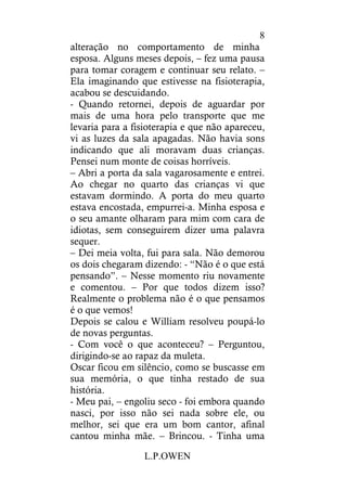 L.P.OWEN
8
alteração no comportamento de minha
esposa. Alguns meses depois, – fez uma pausa
para tomar coragem e continuar seu relato. –
Ela imaginando que estivesse na fisioterapia,
acabou se descuidando.
- Quando retornei, depois de aguardar por
mais de uma hora pelo transporte que me
levaria para a fisioterapia e que não apareceu,
vi as luzes da sala apagadas. Não havia sons
indicando que ali moravam duas crianças.
Pensei num monte de coisas horríveis.
– Abri a porta da sala vagarosamente e entrei.
Ao chegar no quarto das crianças vi que
estavam dormindo. A porta do meu quarto
estava encostada, empurrei-a. Minha esposa e
o seu amante olharam para mim com cara de
idiotas, sem conseguirem dizer uma palavra
sequer.
– Dei meia volta, fui para sala. Não demorou
os dois chegaram dizendo: - “Não é o que está
pensando”. – Nesse momento riu novamente
e comentou. – Por que todos dizem isso?
Realmente o problema não é o que pensamos
é o que vemos!
Depois se calou e William resolveu poupá-lo
de novas perguntas.
- Com você o que aconteceu? – Perguntou,
dirigindo-se ao rapaz da muleta.
Oscar ficou em silêncio, como se buscasse em
sua memória, o que tinha restado de sua
história.
- Meu pai, – engoliu seco - foi embora quando
nasci, por isso não sei nada sobre ele, ou
melhor, sei que era um bom cantor, afinal
cantou minha mãe. – Brincou. - Tinha uma
 