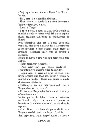 L.P.OWEN
80
- Vejo que estava lendo o livreto? – Disse
Valter.
- Sim, mas não entendi muito bem.
- Este livreto vai ajuda-lo na hora de rezar o
Terço. – Explicou Valter.
- Rezar o Terço?
- Sim o Terço. Todos os dias, após o café da
manhã e após o jantar você irá até a capela,
ficará rezando conforme as explicações do
livreto.
Nos primeiros dias fez o Terço com boa
vontade, mas com o passar dos dias começou
a se revoltar e não querer mais fazer as
orações. Resolveu falar com o diretor a
respeito.
Bateu na porta e uma voz deu permissão para
entrar.
- Posso falar com o senhor?
- Pois não! Em que posso ajuda-lo? –
Perguntou olhando por cima dos óculos.
- Estou aqui a mais de uma semana e as
únicas coisas que faço são: rezar o Terço de
manhã e à tarde. – Disse um pouco alterado
devido à abstinência.
- Então quer dizer que está cansado de rezar o
Terço, duas vezes por dia?
- É isso aí! – Respondeu balançando a cabeça
afirmativamente.
Valter parou de falar, como se estivesse
meditando algo, respondeu enquanto se
levantava da cadeira e caminhava em direção
a porta.
- OK! Já está na hora de parar de fazer o
Terço, amanhã comece a fazer o Rosário.
Sem esperar qualquer resposta, abriu a porta e
 
