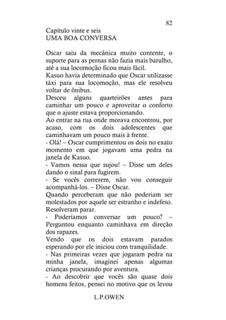 L.P.OWEN
82
Capítulo vinte e seis
UMA BOA CONVERSA
Oscar saiu da mecânica muito contente, o
suporte para as pernas não fazia mais barulho,
até a sua locomoção ficou mais fácil.
Kasuo havia determinado que Oscar utilizasse
táxi para sua locomoção, mas ele resolveu
voltar de ônibus.
Desceu alguns quarteirões antes para
caminhar um pouco e aproveitar o conforto
que o ajuste estava proporcionando.
Ao entrar na rua onde morava encontrou, por
acaso, com os dois adolescentes que
caminhavam um pouco mais à frente.
- Olá! – Oscar cumprimentou os dois no exato
momento em que jogavam uma pedra na
janela de Kasuo.
- Vamos nessa que sujou! – Disse um deles
dando o sinal para fugirem.
- Se vocês correrem, não vou conseguir
acompanhá-los. – Disse Oscar.
Quando perceberam que não poderiam ser
molestados por aquele ser estranho e indefeso.
Resolveram parar.
- Poderíamos conversar um pouco? –
Perguntou enquanto caminhava em direção
dos rapazes.
Vendo que os dois estavam parados
esperando por ele iniciou com tranquilidade.
- Nas primeiras vezes que jogaram pedra na
minha janela, imaginei apenas algumas
crianças procurando por aventura.
- Ao descobrir que vocês são quase dois
homens feitos, pensei no motivo que os levou
 