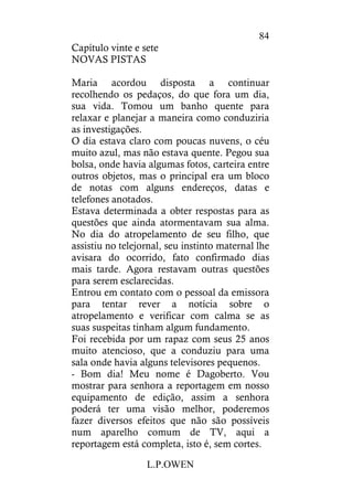 L.P.OWEN
84
Capítulo vinte e sete
NOVAS PISTAS
Maria acordou disposta a continuar
recolhendo os pedaços, do que fora um dia,
sua vida. Tomou um banho quente para
relaxar e planejar a maneira como conduziria
as investigações.
O dia estava claro com poucas nuvens, o céu
muito azul, mas não estava quente. Pegou sua
bolsa, onde havia algumas fotos, carteira entre
outros objetos, mas o principal era um bloco
de notas com alguns endereços, datas e
telefones anotados.
Estava determinada a obter respostas para as
questões que ainda atormentavam sua alma.
No dia do atropelamento de seu filho, que
assistiu no telejornal, seu instinto maternal lhe
avisara do ocorrido, fato confirmado dias
mais tarde. Agora restavam outras questões
para serem esclarecidas.
Entrou em contato com o pessoal da emissora
para tentar rever a notícia sobre o
atropelamento e verificar com calma se as
suas suspeitas tinham algum fundamento.
Foi recebida por um rapaz com seus 25 anos
muito atencioso, que a conduziu para uma
sala onde havia alguns televisores pequenos.
- Bom dia! Meu nome é Dagoberto. Vou
mostrar para senhora a reportagem em nosso
equipamento de edição, assim a senhora
poderá ter uma visão melhor, poderemos
fazer diversos efeitos que não são possíveis
num aparelho comum de TV, aqui a
reportagem está completa, isto é, sem cortes.
 
