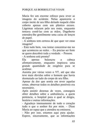 PORQUE AS BORBOLETAS VOAM
85
Maria fez um enorme esforço para rever as
imagens do acidente. Nelas apareceria o
corpo inerte de seu filho deitado naquele chão
coberto apenas com um plástico escuro.
Lágrimas rolaram pelo seu rosto, enquanto
tentava contê-las com as mãos, Dagoberto
estendeu-lhe gentilmente uma caixa de lenços
de papel.
- A senhora tem certeza de que quer ver estas
imagens?
- Está tudo bem, vou tentar concentrar-me no
que aconteceu ao redor. – Eu preciso ser forte
se quero descobrir toda a verdade. – Pensou.
- A senhora está pronta?
Ela apenas balançou a cabeça
afirmativamente, enquanto inspirava uma
grande quantidade de oxigênio para se
acalmar.
Assistiu por várias vezes o VT, até que não
teve mais dúvidas sobre o homem que havia
desmaiado ao lado do corpo de seu filho.
Apesar da dor que sentia em rever aquelas
cenas, observar todos os detalhes possíveis era
necessário.
Após assistir dezenas de vezes, conseguiu
obter detalhes sobre a ambulância, a quem
pertencia, o hospital para o qual se dirigiu,
horário e outras informações.
- Agradeço imensamente de todo o coração
tudo o que o senhor fez por mim. – Disse
Maria ao rapaz que a atendeu na emissora.
- Não por isso, estamos aqui para ajudar.
Espero, sinceramente, que as informações
 