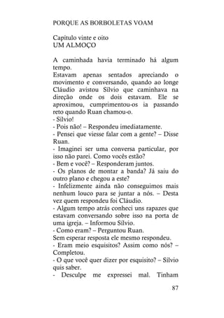 PORQUE AS BORBOLETAS VOAM
87
Capítulo vinte e oito
UM ALMOÇO
A caminhada havia terminado há algum
tempo.
Estavam apenas sentados apreciando o
movimento e conversando, quando ao longe
Cláudio avistou Sílvio que caminhava na
direção onde os dois estavam. Ele se
aproximou, cumprimentou-os ia passando
reto quando Ruan chamou-o.
- Sílvio!
- Pois não! – Respondeu imediatamente.
- Pensei que viesse falar com a gente? – Disse
Ruan.
- Imaginei ser uma conversa particular, por
isso não parei. Como vocês estão?
- Bem e você? – Responderam juntos.
- Os planos de montar a banda? Já saiu do
outro plano e chegou a este?
- Infelizmente ainda não conseguimos mais
nenhum louco para se juntar a nós. – Desta
vez quem respondeu foi Cláudio.
- Algum tempo atrás conheci uns rapazes que
estavam conversando sobre isso na porta de
uma igreja. – Informou Sílvio.
- Como eram? – Perguntou Ruan.
Sem esperar resposta ele mesmo respondeu.
- Eram meio esquisitos? Assim como nós? –
Completou.
- O que você quer dizer por esquisito? – Sílvio
quis saber.
- Desculpe me expressei mal. Tinham
 