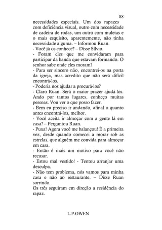 L.P.OWEN
88
necessidades especiais. Um dos rapazes
com deficiência visual, outro com necessidade
de cadeira de rodas, um outro com muletas e
o mais esquisito, aparentemente, não tinha
necessidade alguma. – Informou Ruan.
- Você já os conhece? – Disse Sílvio.
- Foram eles que me convidaram para
participar da banda que estavam formando. O
senhor sabe onde eles moram?
- Para ser sincero não, encontrei-os na porta
da igreja, mas acredito que não será difícil
encontrá-los.
- Poderia nos ajudar a procurá-los?
- Claro Ruan. Será o maior prazer ajudá-los.
Ando por tantos lugares, conheço muitas
pessoas. Vou ver o que posso fazer.
- Bem eu preciso ir andando, afinal o quanto
antes encontrá-los, melhor.
- Você aceita ir almoçar com a gente lá em
casa? – Perguntou Ruan.
- Puxa! Agora você me balançou! É a primeira
vez, desde quando comecei a morar sob as
estrelas, que alguém me convida para almoçar
em casa.
- Então é mais um motivo para você não
recusar.
- Estou mal vestido! - Tentou arranjar uma
desculpa.
- Não tem problema, nós vamos para minha
casa e não ao restaurante. – Disse Ruan
sorrindo.
Os três seguiram em direção a residência do
rapaz.
 