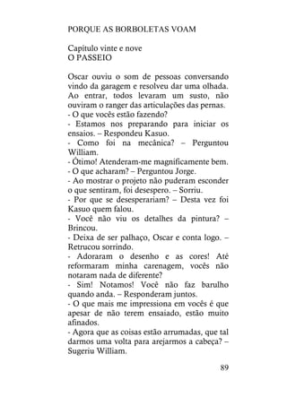 PORQUE AS BORBOLETAS VOAM
89
Capítulo vinte e nove
O PASSEIO
Oscar ouviu o som de pessoas conversando
vindo da garagem e resolveu dar uma olhada.
Ao entrar, todos levaram um susto, não
ouviram o ranger das articulações das pernas.
- O que vocês estão fazendo?
- Estamos nos preparando para iniciar os
ensaios. – Respondeu Kasuo.
- Como foi na mecânica? – Perguntou
William.
- Ótimo! Atenderam-me magnificamente bem.
- O que acharam? – Perguntou Jorge.
- Ao mostrar o projeto não puderam esconder
o que sentiram, foi desespero. – Sorriu.
- Por que se desesperariam? – Desta vez foi
Kasuo quem falou.
- Você não viu os detalhes da pintura? –
Brincou.
- Deixa de ser palhaço, Oscar e conta logo. –
Retrucou sorrindo.
- Adoraram o desenho e as cores! Até
reformaram minha carenagem, vocês não
notaram nada de diferente?
- Sim! Notamos! Você não faz barulho
quando anda. – Responderam juntos.
- O que mais me impressiona em vocês é que
apesar de não terem ensaiado, estão muito
afinados.
- Agora que as coisas estão arrumadas, que tal
darmos uma volta para arejarmos a cabeça? –
Sugeriu William.
 