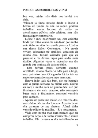 PORQUE AS BORBOLETAS VOAM
9
boa voz, minha mãe dizia que herdei isso
dele.
William já tinha notado desde o início a
beleza do timbre da voz do rapaz, poderia
trabalhar como locutor de rádio ou
atendimento público pelo telefone, mas não
fez qualquer comentário.
- Desde o meu nascimento sou esta coisinha
linda que estão vendo. Se não fosse por minha
mãe tinha servido de comida para os Urubus
em algum lixão.- Comentou. - Na escola
viviam colocando-me apelidos, gozavam da
minha cara, faziam corredor para que eu
passasse e me davam tapas para andar mais
rápido. Algumas vezes o incentivo era tão
grande que acabava de cara no chão.
- Essa tortura parou somente quando
revoltado, resolvi chamar o líder para a briga,
meu primeiro erro. O segundo foi ter ido ao
encontro marcado para o meu massacre.
- Estava indo tudo tão bem, ele me batendo
com o punho fechado na minha cara. Outras
eu com a minha cara no punho dele, até que
finalmente ele caiu exausto, não conseguiu
bater mais e finalmente, consegui vencê-lo
pelo cansaço.
- Apesar de quase me matar, ele resolveu dar-
me crédito pela minha loucura. A partir desse
dia pararam de me chatear. Afinal tinha
vencido o líder da matilha. – Riu novamente.
- Vivia com minha mãe num barraco que ela
comprou depois de tanto sofrimento e muito
trabalho. Ela passava o dia trabalhando na
 