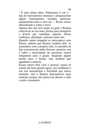 L.P.OWEN
90
- É uma ótima ideia. Poderemos ir até a
loja de instrumentos musicais e pesquisarmos
alguns instrumentos, teclados, guitarras,
equipamento para o som etc. – Kasuo estava
determinado a voltar a tocar.
Apenas deu um leve toque na guia e Romeu
colocou-se ao seu lado, pronto para protegê-lo
e levá-lo por caminhos seguros. Havia
confiança, afinidade e sintonia entre eles.
Quando saiam ninguém se preocupava com
Kasuo, sabiam que Romeu cuidaria dele, se
necessário, com a própria vida. A caminho da
loja conversavam sobre diversos assuntos, um
é sobre a necessidade de encontrar outros
integrantes para o grupo. Surgiram alguns
nomes para a banda, mas nenhum que
agradasse a maioria.
Kasuo estava feliz com o pessoal, nunca se
sentira tão bem quanto agora, seu semblante e
sua voz transmitiam a felicidade que estava
sentindo. Até o Romeu demonstrava estar
contente porque não parava de abanar o rabo
a todo o momento.
 