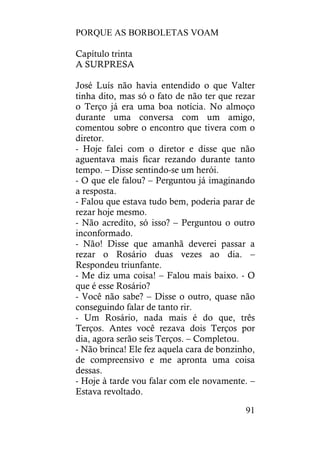 PORQUE AS BORBOLETAS VOAM
91
Capítulo trinta
A SURPRESA
José Luís não havia entendido o que Valter
tinha dito, mas só o fato de não ter que rezar
o Terço já era uma boa notícia. No almoço
durante uma conversa com um amigo,
comentou sobre o encontro que tivera com o
diretor.
- Hoje falei com o diretor e disse que não
aguentava mais ficar rezando durante tanto
tempo. – Disse sentindo-se um herói.
- O que ele falou? – Perguntou já imaginando
a resposta.
- Falou que estava tudo bem, poderia parar de
rezar hoje mesmo.
- Não acredito, só isso? – Perguntou o outro
inconformado.
- Não! Disse que amanhã deverei passar a
rezar o Rosário duas vezes ao dia. –
Respondeu triunfante.
- Me diz uma coisa! – Falou mais baixo. - O
que é esse Rosário?
- Você não sabe? – Disse o outro, quase não
conseguindo falar de tanto rir.
- Um Rosário, nada mais é do que, três
Terços. Antes você rezava dois Terços por
dia, agora serão seis Terços. – Completou.
- Não brinca! Ele fez aquela cara de bonzinho,
de compreensivo e me apronta uma coisa
dessas.
- Hoje à tarde vou falar com ele novamente. –
Estava revoltado.
 