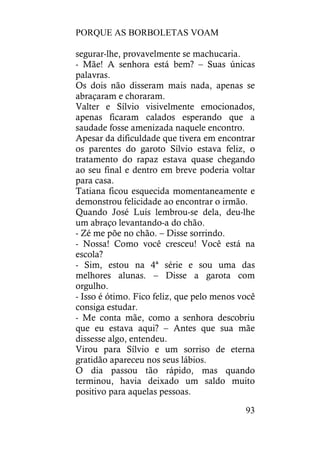 PORQUE AS BORBOLETAS VOAM
93
segurar-lhe, provavelmente se machucaria.
- Mãe! A senhora está bem? – Suas únicas
palavras.
Os dois não disseram mais nada, apenas se
abraçaram e choraram.
Valter e Sílvio visivelmente emocionados,
apenas ficaram calados esperando que a
saudade fosse amenizada naquele encontro.
Apesar da dificuldade que tivera em encontrar
os parentes do garoto Sílvio estava feliz, o
tratamento do rapaz estava quase chegando
ao seu final e dentro em breve poderia voltar
para casa.
Tatiana ficou esquecida momentaneamente e
demonstrou felicidade ao encontrar o irmão.
Quando José Luís lembrou-se dela, deu-lhe
um abraço levantando-a do chão.
- Zé me põe no chão. – Disse sorrindo.
- Nossa! Como você cresceu! Você está na
escola?
- Sim, estou na 4ª série e sou uma das
melhores alunas. – Disse a garota com
orgulho.
- Isso é ótimo. Fico feliz, que pelo menos você
consiga estudar.
- Me conta mãe, como a senhora descobriu
que eu estava aqui? – Antes que sua mãe
dissesse algo, entendeu.
Virou para Sílvio e um sorriso de eterna
gratidão apareceu nos seus lábios.
O dia passou tão rápido, mas quando
terminou, havia deixado um saldo muito
positivo para aquelas pessoas.
 