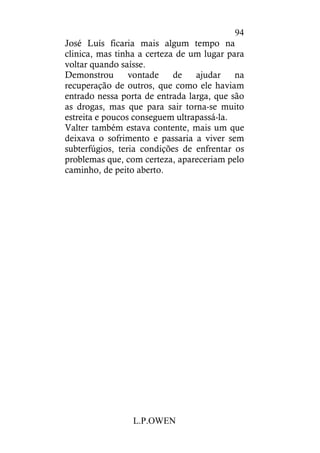 L.P.OWEN
94
José Luís ficaria mais algum tempo na
clinica, mas tinha a certeza de um lugar para
voltar quando saísse.
Demonstrou vontade de ajudar na
recuperação de outros, que como ele haviam
entrado nessa porta de entrada larga, que são
as drogas, mas que para sair torna-se muito
estreita e poucos conseguem ultrapassá-la.
Valter também estava contente, mais um que
deixava o sofrimento e passaria a viver sem
subterfúgios, teria condições de enfrentar os
problemas que, com certeza, apareceriam pelo
caminho, de peito aberto.
 