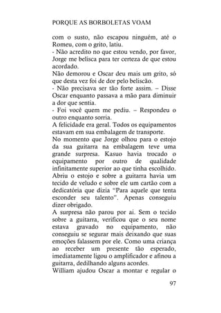 PORQUE AS BORBOLETAS VOAM
97
com o susto, não escapou ninguém, até o
Romeu, com o grito, latiu.
- Não acredito no que estou vendo, por favor,
Jorge me belisca para ter certeza de que estou
acordado.
Não demorou e Oscar deu mais um grito, só
que desta vez foi de dor pelo beliscão.
- Não precisava ser tão forte assim. – Disse
Oscar enquanto passava a mão para diminuir
a dor que sentia.
- Foi você quem me pediu. – Respondeu o
outro enquanto sorria.
A felicidade era geral. Todos os equipamentos
estavam em sua embalagem de transporte.
No momento que Jorge olhou para o estojo
da sua guitarra na embalagem teve uma
grande surpresa. Kasuo havia trocado o
equipamento por outro de qualidade
infinitamente superior ao que tinha escolhido.
Abriu o estojo e sobre a guitarra havia um
tecido de veludo e sobre ele um cartão com a
dedicatória que dizia “Para aquele que tenta
esconder seu talento”. Apenas conseguiu
dizer obrigado.
A surpresa não parou por ai. Sem o tecido
sobre a guitarra, verificou que o seu nome
estava gravado no equipamento, não
conseguiu se segurar mais deixando que suas
emoções falassem por ele. Como uma criança
ao receber um presente tão esperado,
imediatamente ligou o amplificador e afinou a
guitarra, dedilhando alguns acordes.
William ajudou Oscar a montar e regular o
 