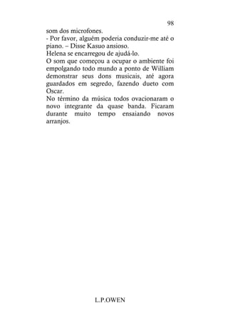 L.P.OWEN
98
som dos microfones.
- Por favor, alguém poderia conduzir-me até o
piano. – Disse Kasuo ansioso.
Helena se encarregou de ajudá-lo.
O som que começou a ocupar o ambiente foi
empolgando todo mundo a ponto de William
demonstrar seus dons musicais, até agora
guardados em segredo, fazendo dueto com
Oscar.
No término da música todos ovacionaram o
novo integrante da quase banda. Ficaram
durante muito tempo ensaiando novos
arranjos.
 