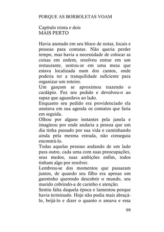 PORQUE AS BORBOLETAS VOAM
99
Capítulo trinta e dois
MAIS PERTO
Havia anotado em seu bloco de notas, locais e
pessoas para contatar. Não queria perder
tempo, mas havia a necessidade de colocar as
coisas em ordem, resolveu entrar em um
restaurante, sentou-se em uma mesa que
estava localizada num dos cantos, onde
poderia ter a tranquilidade suficiente para
organizar um roteiro.
Um garçom se aproximou trazendo o
cardápio. Fez seu pedido e devolveu-o ao
rapaz que aguardava ao lado.
Enquanto seu pedido era providenciado ela
anotava em sua agenda os contatos que faria
em seguida.
Olhou por alguns instantes pela janela e
imaginou por onde andaria a pessoa que um
dia tinha passado por sua vida e caminhando
ainda pela mesma estrada, não conseguia
encontrá-lo.
Todas aquelas pessoas andando de um lado
para outro, cada uma com suas preocupações,
seus medos, suas ambições enfim, todos
tinham algo por resolver.
Lembrou-se dos momentos que passaram
juntos, de quando seu filho era apenas um
garotinho querendo descobrir o mundo, seu
marido cobrindo-a de carinho e atenção.
Sentiu falta daquela época e lamentou porque
havia terminado. Hoje não podia mais abraçá-
lo, beijá-lo e dizer o quanto o amava e essa
 