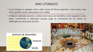 ANO LITÚRGICO
• O ano litúrgico é regulado entre a data móvel da Páscoa (segundo o ciclo lunar) e seu
início, também móvel, relacionado com o Natal.
• O Natal é celebrado durante o solstício de inverno do hemisfério norte (segundo o ciclo
solar), convertendo a celebração popular pagã do nascimento do sol invicto na
celebração do nascimento de Jesus.
 