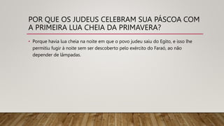 POR QUE OS JUDEUS CELEBRAM SUA PÁSCOA COM
A PRIMEIRA LUA CHEIA DA PRIMAVERA?
• Porque havia lua cheia na noite em que o povo judeu saiu do Egito, e isso lhe
permitiu fugir à noite sem ser descoberto pelo exército do Faraó, ao não
depender de lâmpadas.
 