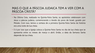 MAS O QUE A PÁSCOA JUDAICA TEM A VER COM A
PÁSCOA CRISTÃ?
• Na Última Ceia, realizada na Quinta-Feira Santa, os apóstolos celebraram com
Jesus a páscoa judaica, comemorando o êxodo do povo de Israel, guiado por
Moisés. Com isso, temos a certeza de a primeira Quinta-Feira Santa da história
era uma noite de lua cheia.
• E é por isso que a Igreja coloca a Quinta-Feira Santa no dia de lua cheia que se
apresenta entre os meses de março e abril. Então, a data da Semana Santa
depende da lua cheia.
 