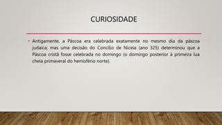 CURIOSIDADE
• Antigamente, a Páscoa era celebrada exatamente no mesmo dia da páscoa
judaica; mas uma decisão do Concílio de Niceia (ano 325) determinou que a
Páscoa cristã fosse celebrada no domingo (o domingo posterior à primeira lua
cheia primaveral do hemisfério norte).
 