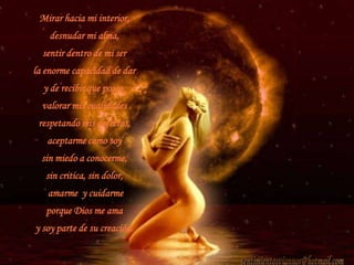 Mirar hacia mi interior, desnudar mi alma,sentir dentro de mi ser la enorme capacidad de dar   y de recibir que poseo,valorar mis cualidades respetando mis defectos, aceptarme como soy sin miedo a conocerme, sin critica, sin dolor,  amarme  y cuidarme porque Dios me ama y soy parte de su creación.sentimientosviannor@hotmail.com