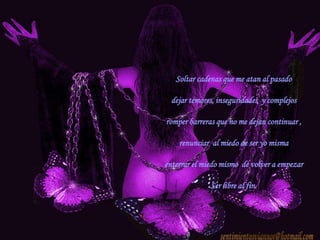 Soltar cadenas que me atan al pasadodejar temores, inseguridades  y complejos romper barreras que no me dejan continuar ,renunciar  al miedo de ser yo mismaenterrar el miedo mismo  de volver a empezarSer libre al fin.sentimientosviannor@hotmail.com