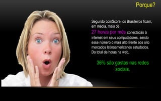 Segundo comScore, os Brasileiros ficam, 
em média, mais de 
27 horas por mês conectadas à 
internet em seus computadores, sendo 
esse número o mais alto frente aos oito 
mercados latinoamericanos estudados. 
Do total de horas na web, 
36% são gastas nas redes 
sociais. 
Porque? 
 
