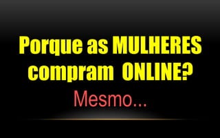 Porque as MULHERES 
compram ONLINE? 
Mesmo... 
 