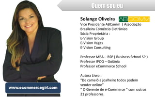 Quem sou eu 
Solange Oliveira 
Vice Presidente ABComm ( Associação 
Brasileira Comércio Eletrônico 
Sócia Proprietária : 
E-Vision Group 
E-Vision Vagas 
E-Vision Consulting 
Professor MBA – BSP ( Business School SP ) 
Professor IPOG – Goiânia 
Professor eCommerce School 
Autora Livro : 
“De camelô a joalheiro todos podem 
vender online” 
“ O Gerente de e-Commerce “ com outros 
21 professores. 
 