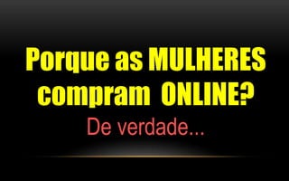Porque as MULHERES 
compram ONLINE? 
De verdade... 
 