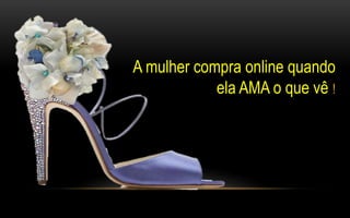 A mulher compra online quando 
ela AMA o que vê ! 
 