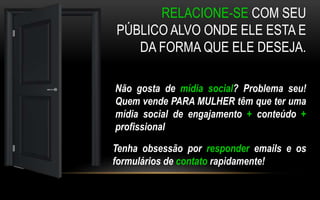 RELACIONE-SE COM SEU 
PÚBLICO ALVO ONDE ELE ESTA E 
DA FORMA QUE ELE DESEJA. 
Não gosta de mídia social? Problema seu! 
Quem vende PARA MULHER têm que ter uma 
mídia social de engajamento + conteúdo + 
profissional 
Tenha obsessão por responder emails e os 
formulários de contato rapidamente! 
 